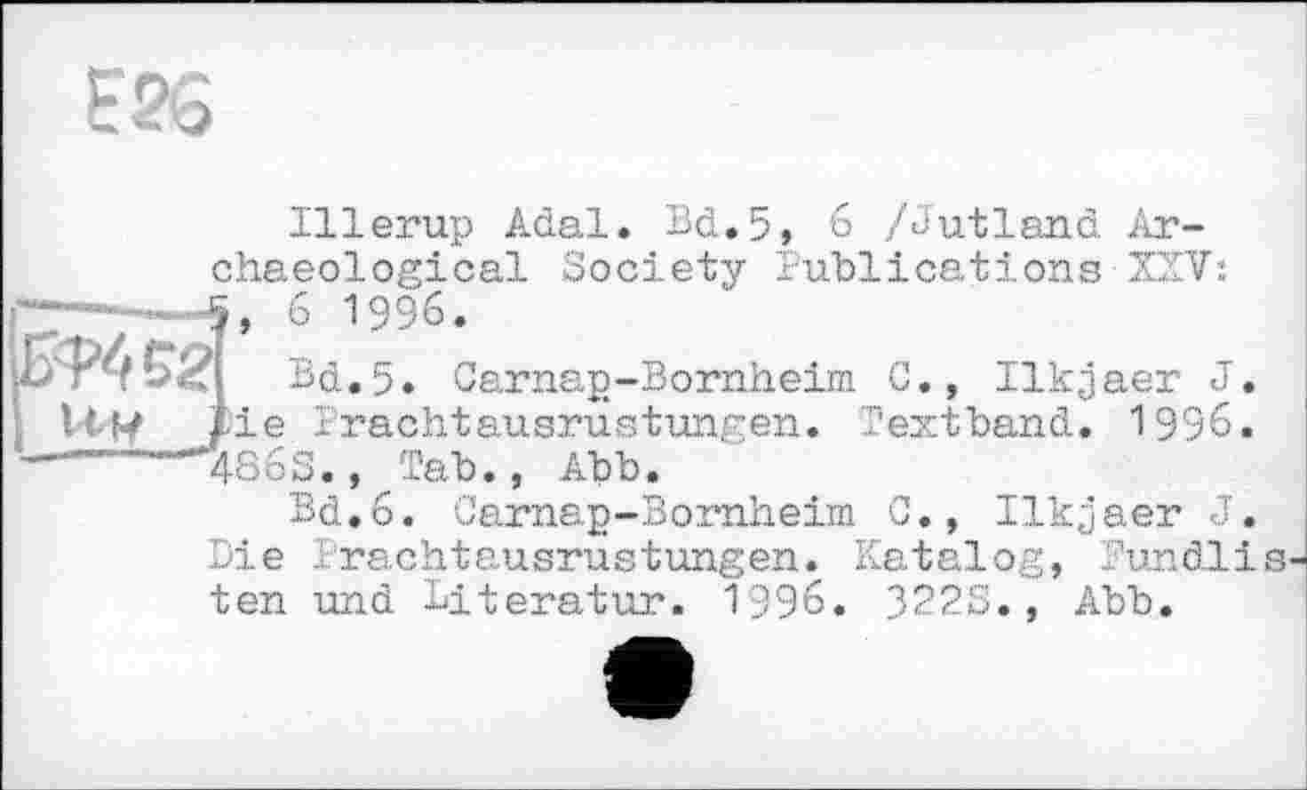 ﻿Е26
llw
Illerup Adal. Bd, 5» 6 /Jutland Archaeological Society Publications XSV: Î, 6 1996.
Bd.5. Carnap-Bornheim C., Ilkjaer J. ie Prachtausrustungen. Textband. 1996.
4863., Tab., Abb.
Bd,6. Carnap-Bornheim C., Ilk^aer J. Die .rachtausrustungen. Katalog, Pundlis ten und Literatur. 1996. 322S., Abb.